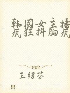 韩国女主播美女疯狂抖胸疯狂抖奶