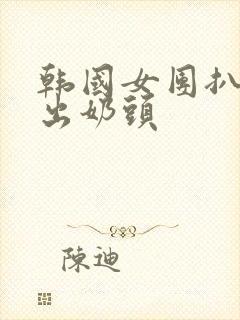 韩国女团扒胸露出奶头