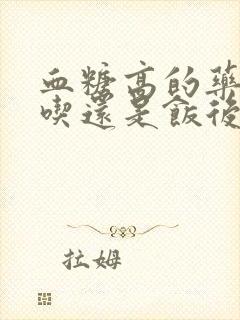 血糖高的药饭前吃还是饭后吃