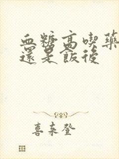 血糖高吃药饭前还是饭后