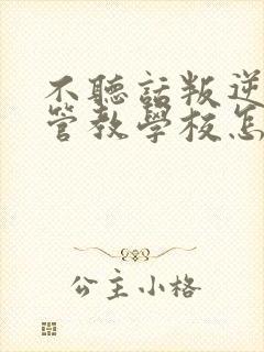 不听话叛逆孩子管教学校怎么管教