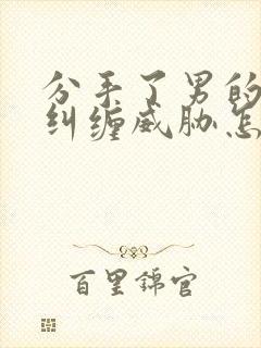 分手了男的一直纠缠威胁怎么办