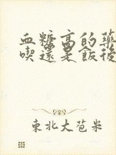 血糖高的药饭前吃还是饭后吃