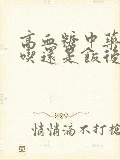 高血糖中药饭前吃还是饭后吃