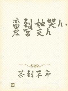 脔到她哭h小白兔宫交h