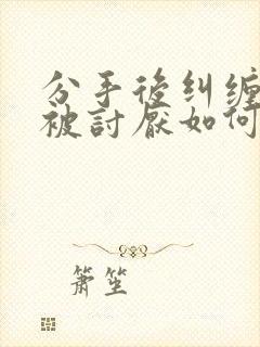 分手后纠缠男友被讨厌如何挽回