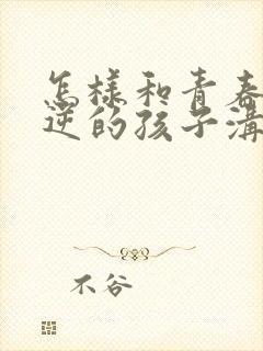 怎样和青春期叛逆的孩子沟通