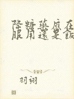 降糖药应在饭前服用还是饭后服用