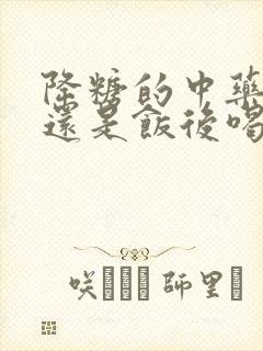 降糖的中药饭前还是饭后喝