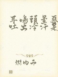 耳鸣头晕恶心想吐出冷汗是怎么回事