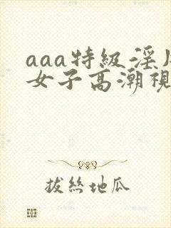 aaa特级淫片女子高潮视频