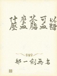 什么茶可以降血压血脂血糖