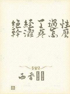 绝经了过性生活干涩疼怎么办