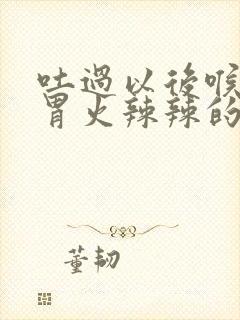 吐过以后喉咙到胃火辣辣的怎么办