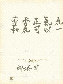 藿香正气丸和保和丸可以一起服用吗