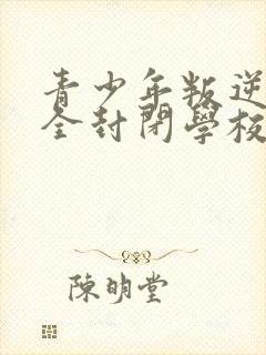 青少年叛逆正规全封闭学校哪里有