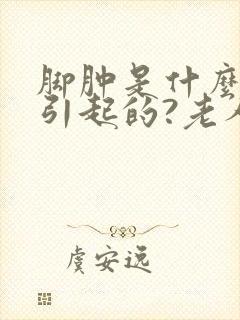 脚肿是什么原因引起的?老人怎么治疗