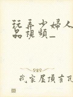 玩弄少妇人妻精品视频_