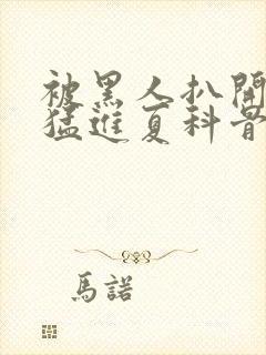 被黑人扒开双腿猛进夏科骨科