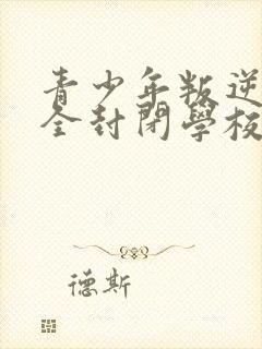 青少年叛逆正规全封闭学校比较好