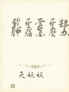 戴牙套牙龈发炎肿痛怎么办