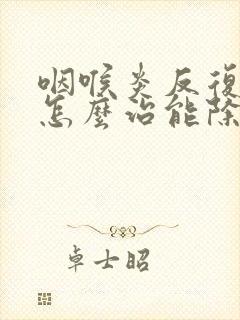 咽喉炎反复发作怎么治能除根