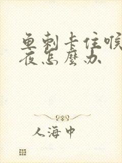 鱼刺卡住喉咙一夜怎么办