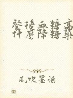 餐后血糖高服用什么降糖药最好