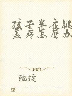 孩子半夜腿疼膝盖疼怎么办