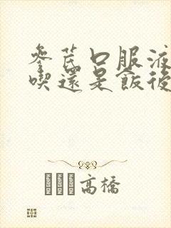 参芪口服液饭前吃还是饭后吃