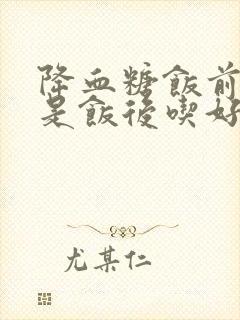 降血糖饭前吃还是饭后吃好