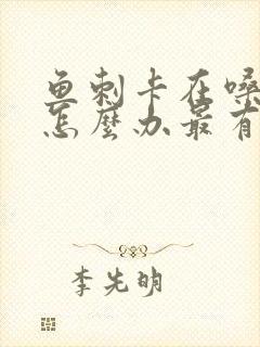 鱼刺卡在嗓子眼怎么办最有效的办法