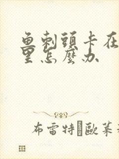 鱼刺头卡在喉咙里怎么办