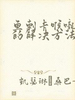 鱼刺卡喉咙最快的解决方法