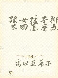 跟女孩子聊天她不回怎么办