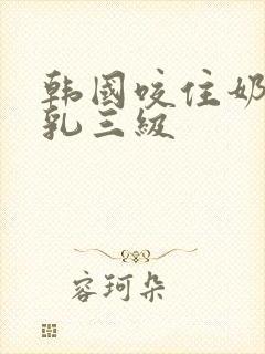 韩国咬住奶头的乳三级