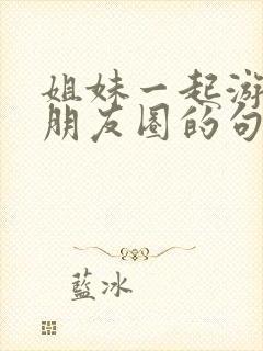 姐妹一起游玩发朋友圈的句子