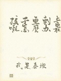 孩子鱼刺卡在喉咙怎么办最有效的办法