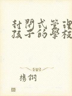 封闭式管理叛逆孩子的学校哪里好