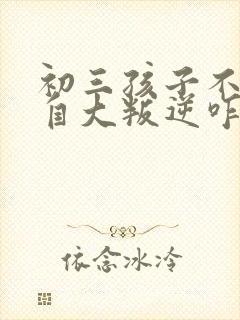 初三孩子不听话自大叛逆咋办