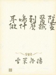 耳鸣到医院需要做什么检查