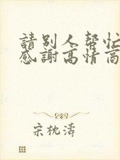 请别人帮忙怎么感谢高情商的话