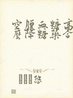 空腹血糖高吃什么降糖药合适