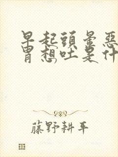 早起头晕恶心反胃想吐是什么原因