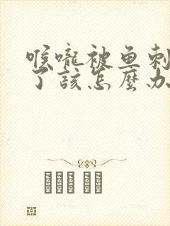 喉咙被鱼刺卡住了该怎么办