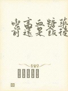 吃高血糖药是饭前还是饭后