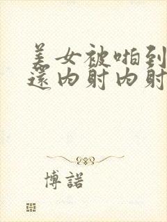 美女被啪到高潮还内射内射