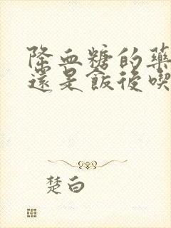 降血糖的药饭前还是饭后吃