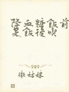 降血糖饭前吃还是饭后吃