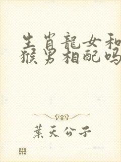 生肖龙女和生肖猴男相配吗